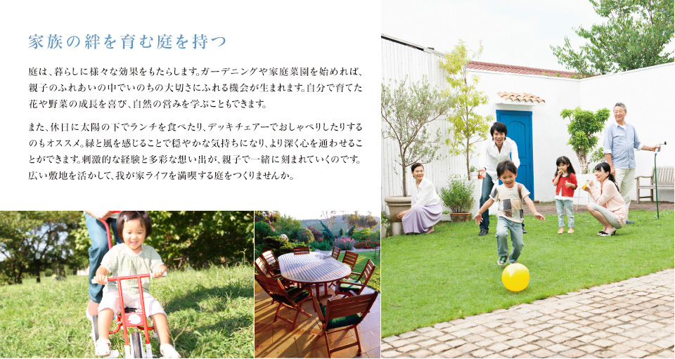 家族の絆を育む庭を持つ 庭は、暮らしに様々な効果をもたらします。ガーデニングや家庭菜園を始めれば、親子のふれあいの中でいのちの大切さにふれる機会が生まれます。自分で育てた花や野菜の成長を喜び、自然の営みを学ぶこともできます。 また、休日に太陽の下でランチを食べたり、デッキチェアーでおしゃべりしたりするのもオススメ。緑と風を感じることで穏やかな気持ちになり、より深く心を通わせることができます。刺激的な経験と多彩な想い出が、親子で一緒に刻まれていくのです。広い敷地を活かして、我が家ライフを満喫する庭をつくりませんか。