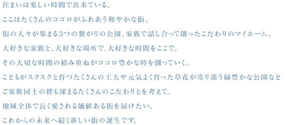 住まいは楽しい時間で出来ている。ここはたくさんのココロがふれあう和やかな街。街の人々が集まる3つの繋がりの公園、家族で話し合って創ったこだわりのマイホーム。大好きな家族と、大好きな場所で、大好きな時間をここで。その大切な時間の積み重ねがココロ豊かな時を創っていく。こどもがスクスクと育つたくさんの工夫や元気よく育った草花が寄り添う緑豊かな公園などご家族同士の絆も深まるたくさんのこだわりとを考えて、地域全体で長く愛される価値ある街を届けたい。これからの未来へ続く新しい街の誕生です。