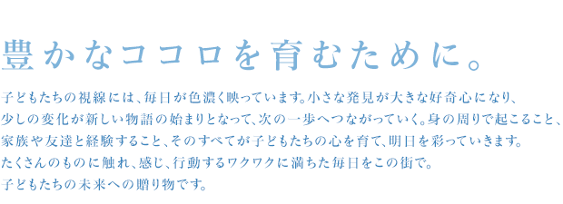 豊かなココロを育むために。 子どもたちの視線には、毎日が色濃く映っています。小さな発見が大きな好奇心になり、少しの変化が新しい物語の始まりとなって、次の一歩へつながっていく。身の周りで起こること、家族や友達と経験すること、そのすべてが子どもたちの心を育て、明日を彩っていきます。たくさんのものに触れ、感じ、行動するワクワクに満ちた毎日をこの街で。子どもたちの未来への贈り物です。