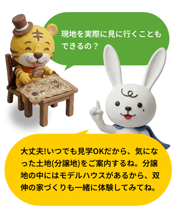 現地を実際に見に行くこともできるの？大丈夫!いつでも見学OKだから、気になった土地(分譲地)をご案内するね。
