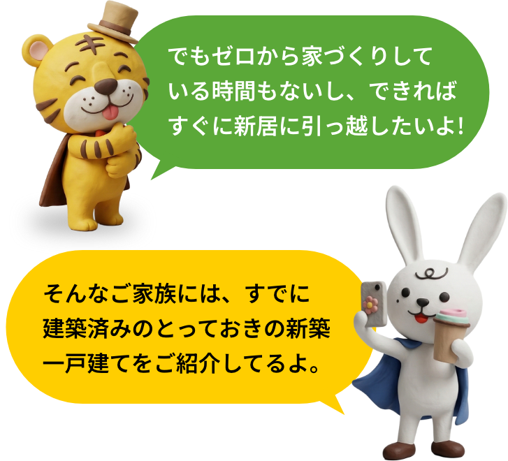 でもゼロから家づくりしている時間もないし、できればすぐに新居に引っ越したいよ!そんなご家族には、すでに建築済みのとっておきの新築一戸建てをご紹介してるよ。