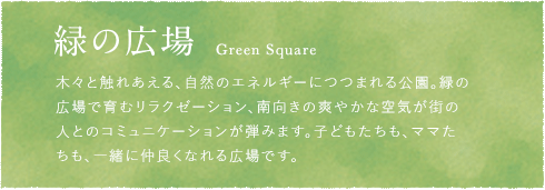 緑の広場 Green Square 木々と触れあえる、自然のエネルギーにつつまれる公園。緑の広場で育むリラクゼーション、南向きの爽やかな空気が街の人とのコミュニケーションが弾みます。子どもたちも、ママたちも、一緒に仲良くなれる広場です。