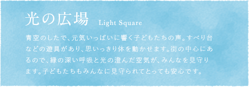 光の広場 Light Square 青空のしたで、元気いっぱいに響く子どもたちの声。すべり台などの遊具があり、思いっきり体を動かせます。街の中心にあるので、緑の深い呼吸と光の澄んだ空気が、みんなを見守ります。子どもたちもみんなに見守られてとっても安心です。